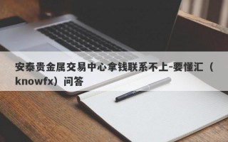 安泰贵金属交易中心拿钱联系不上-要懂汇（knowfx）问答