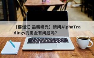 【要懂汇 最新曝光】请问AlphaTradings的出金有问题吗？
