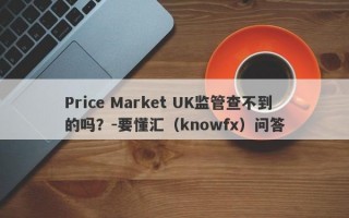 Price Market UK监管查不到的吗？-要懂汇（knowfx）问答