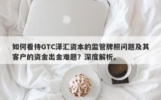 如何看待GTC泽汇资本的监管牌照问题及其客户的资金出金难题？深度解析。