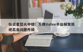 投资者怒火中烧：万腾Vatee平台频繁拒绝出金问题升级