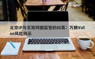 北京IP与瓦努阿图监管的纠葛：万腾Vatee风险揭示