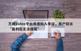 万腾Vatee平台再度陷入争议，用户投诉“盈利后无法提现”