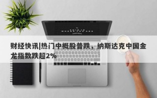 财经快讯|热门中概股普跌，纳斯达克中国金龙指数跌超2%