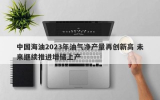 中国海油2023年油气净产量再创新高 未来继续推进增储上产