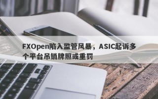 FXOpen陷入监管风暴，ASIC起诉多个平台吊销牌照或重罚