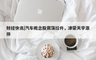 财经快讯|汽车概念股震荡拉升，津荣天宇涨停