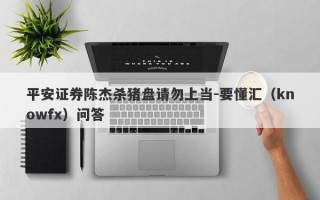 平安证券陈杰杀猪盘请勿上当-要懂汇（knowfx）问答