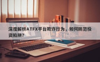 深度解析ATFX平台欺诈行为，如何防范投资陷阱？