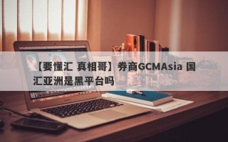 【要懂汇 真相哥】券商GCMAsia 国汇亚洲是黑平台吗
