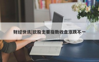 财经快讯|欧股主要指数收盘涨跌不一