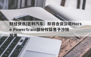 财经快讯|吉利汽车：拟将合资公司Horse Powertrain部分权益售予沙特阿美