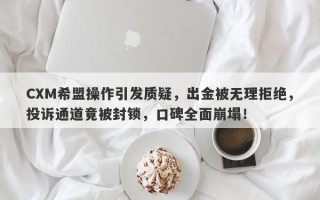 CXM希盟操作引发质疑，出金被无理拒绝，投诉通道竟被封锁，口碑全面崩塌！