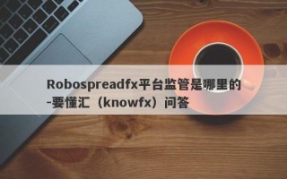 Robospreadfx平台监管是哪里的-要懂汇（knowfx）问答