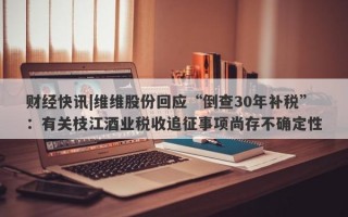 财经快讯|维维股份回应“倒查30年补税”：有关枝江酒业税收追征事项尚存不确定性