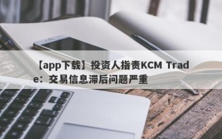 【app下载】投资人指责KCM Trade：交易信息滞后问题严重