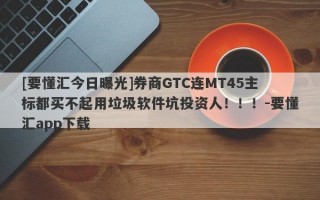 [要懂汇今日曝光]券商GTC连MT45主标都买不起用垃圾软件坑投资人！！！-要懂汇app下载