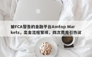 被FCA警告的金融平台Amtop Markets，出金流程繁琐，四次费用引热议