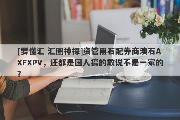 [要懂汇 汇圈神探]资管黑石配券商澳石AXFXPV，还都是国人搞的敢说不是一家的？-第1张图片-要懂汇圈网