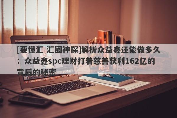 [要懂汇 汇圈神探]解析众益鑫还能做多久：众益鑫spc理财打着慈善获利162亿的背后的秘密-第1张图片-要懂汇圈网