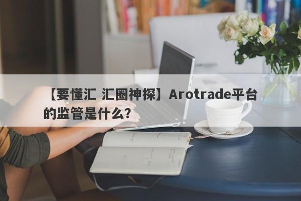 【要懂汇 汇圈神探】Arotrade平台的监管是什么？
-第1张图片-要懂汇圈网