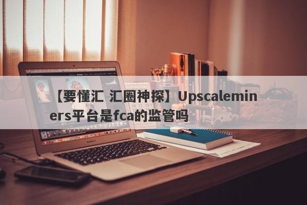 【要懂汇 汇圈神探】Upscaleminers平台是fca的监管吗
-第1张图片-要懂汇圈网