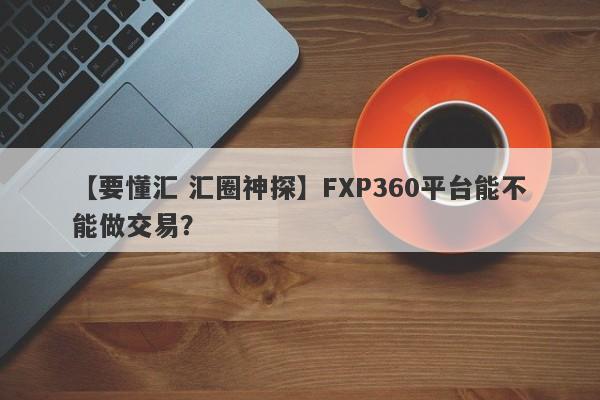 【要懂汇 汇圈神探】FXP360平台能不能做交易？
-第1张图片-要懂汇圈网