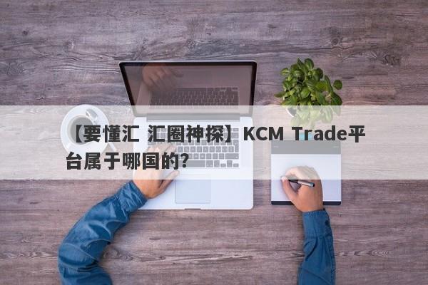 【要懂汇 汇圈神探】KCM Trade平台属于哪国的？
-第1张图片-要懂汇圈网