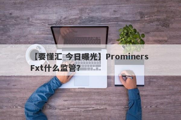 【要懂汇 今日曝光】Prominers Fxt什么监管？
-第1张图片-要懂汇圈网