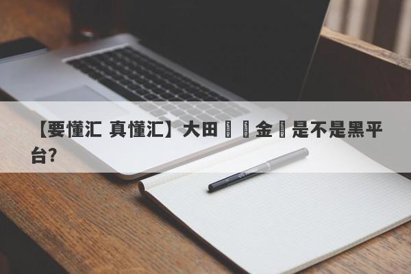 【要懂汇 真懂汇】大田國際金業是不是黑平台？
-第1张图片-要懂汇圈网