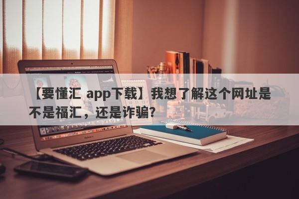 【要懂汇 app下载】我想了解这个网址是不是福汇，还是诈骗？
-第1张图片-要懂汇圈网