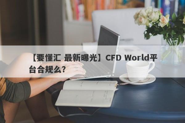 【要懂汇 最新曝光】CFD World平台合规么？
-第1张图片-要懂汇圈网