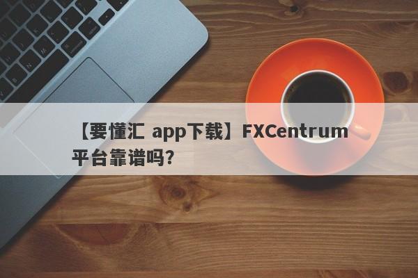 【要懂汇 app下载】FXCentrum平台靠谱吗？
-第1张图片-要懂汇圈网