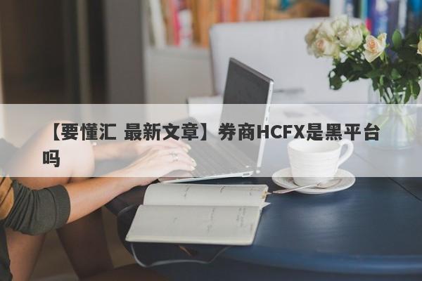 【要懂汇 最新文章】券商HCFX是黑平台吗
-第1张图片-要懂汇圈网