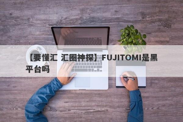 【要懂汇 汇圈神探】FUJITOMI是黑平台吗
-第1张图片-要懂汇圈网