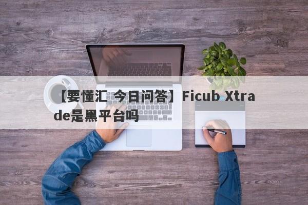 【要懂汇 今日问答】Ficub Xtrade是黑平台吗
-第1张图片-要懂汇圈网