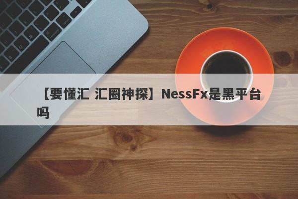 【要懂汇 汇圈神探】NessFx是黑平台吗
-第1张图片-要懂汇圈网