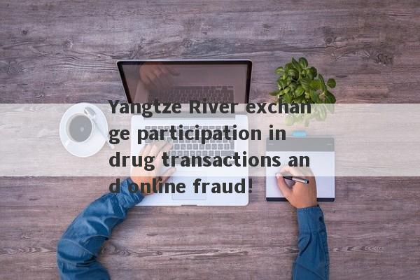 Yangtze River exchange participation in drug transactions and online fraud!-第1张图片-要懂汇圈网