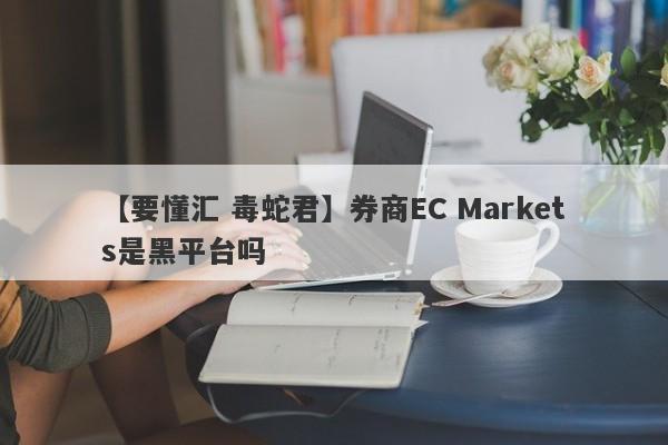 【要懂汇 毒蛇君】券商EC Markets是黑平台吗
-第1张图片-要懂汇圈网