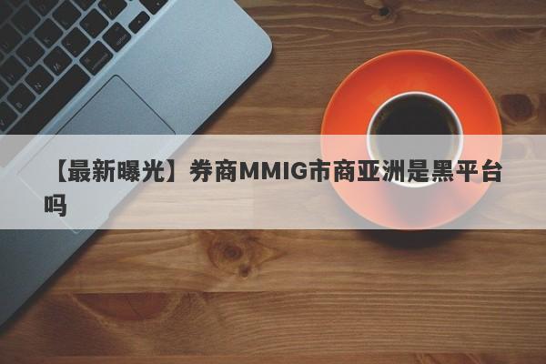 【最新曝光】券商MMIG市商亚洲是黑平台吗
-第1张图片-要懂汇圈网