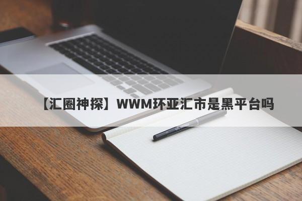 【汇圈神探】WWM环亚汇市是黑平台吗
-第1张图片-要懂汇圈网