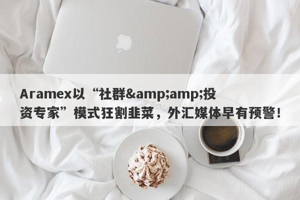 Aramex以“社群&amp;投资专家”模式狂割韭菜，外汇媒体早有预警！-第1张图片-要懂汇圈网