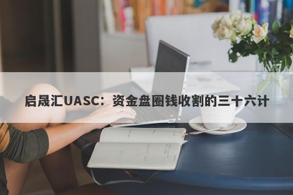 启晟汇UASC：资金盘圈钱收割的三十六计-第1张图片-要懂汇圈网