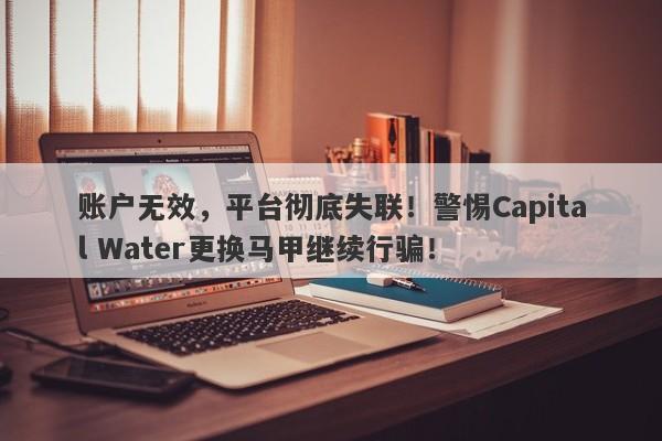 账户无效，平台彻底失联！警惕Capital Water更换马甲继续行骗！-第1张图片-要懂汇圈网