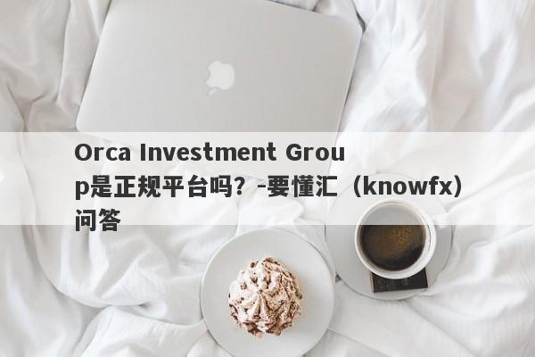 Orca Investment Group是正规平台吗？-要懂汇（knowfx）问答-第1张图片-要懂汇圈网