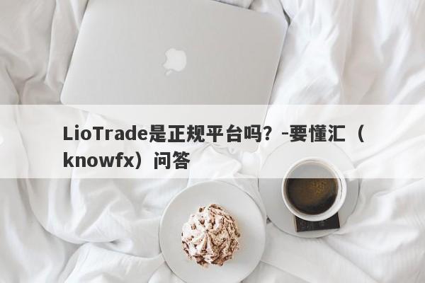 LioTrade是正规平台吗？-要懂汇（knowfx）问答-第1张图片-要懂汇圈网