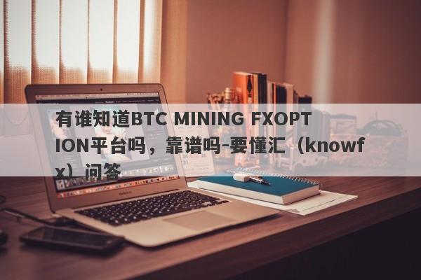 有谁知道BTC MINING FXOPTION平台吗，靠谱吗-要懂汇（knowfx）问答-第1张图片-要懂汇圈网