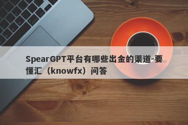 SpearGPT平台有哪些出金的渠道-要懂汇（knowfx）问答-第1张图片-要懂汇圈网