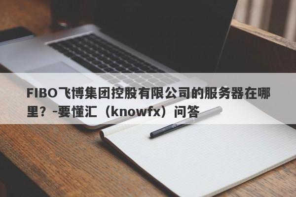 FIBO飞博集团控股有限公司的服务器在哪里？-要懂汇（knowfx）问答-第1张图片-要懂汇圈网