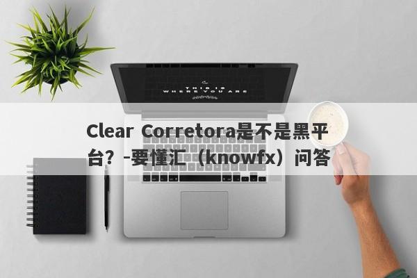 Clear Corretora是不是黑平台？-要懂汇（knowfx）问答-第1张图片-要懂汇圈网